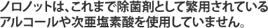 ノロノットは、これまで除菌剤として繁用されているアルコールや次亜塩素酸を使用していません。